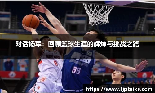 对话杨军：回顾篮球生涯的辉煌与挑战之路